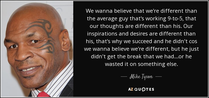 We wanna believe that we're different than the average guy that's working 9-to-5, that our thoughts are different than his. Our inspirations and desires are different than his, that's why we succeed and he didn't cos we wanna believe we're different, but he just didn't get the break that we had...or he wasted it on something else. - Mike Tyson