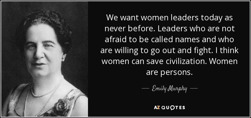 We want women leaders today as never before. Leaders who are not afraid to be called names and who are willing to go out and fight. I think women can save civilization. Women are persons. - Emily Murphy
