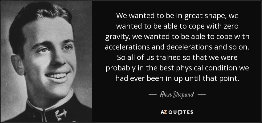 We wanted to be in great shape, we wanted to be able to cope with zero gravity, we wanted to be able to cope with accelerations and decelerations and so on. So all of us trained so that we were probably in the best physical condition we had ever been in up until that point. - Alan Shepard