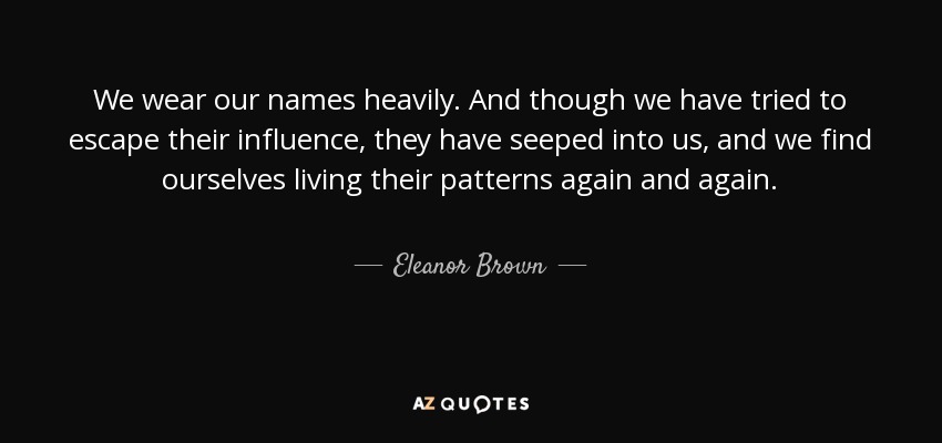 We wear our names heavily. And though we have tried to escape their influence, they have seeped into us, and we find ourselves living their patterns again and again. - Eleanor Brown