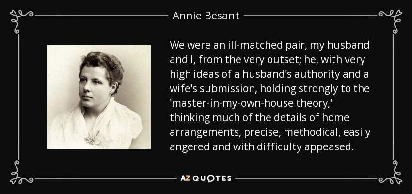 We were an ill-matched pair, my husband and I, from the very outset; he, with very high ideas of a husband's authority and a wife's submission, holding strongly to the 'master-in-my-own-house theory,' thinking much of the details of home arrangements, precise, methodical, easily angered and with difficulty appeased. - Annie Besant