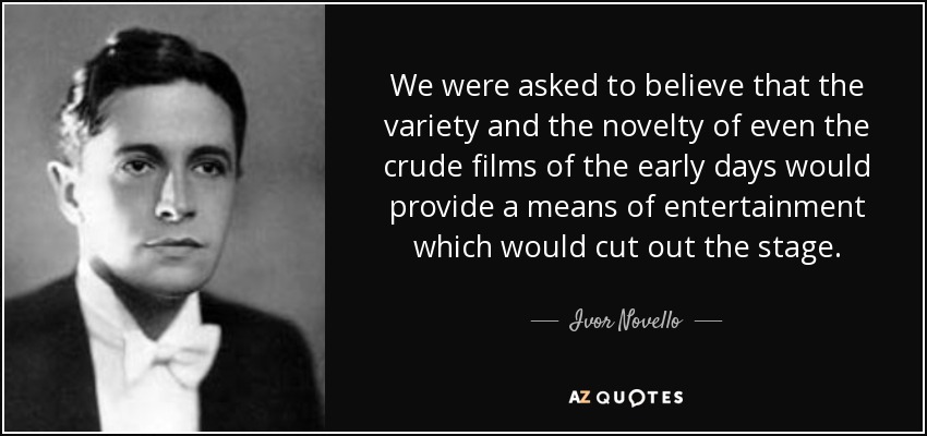 We were asked to believe that the variety and the novelty of even the crude films of the early days would provide a means of entertainment which would cut out the stage. - Ivor Novello