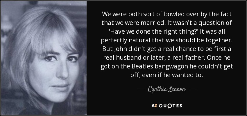 We were both sort of bowled over by the fact that we were married. It wasn't a question of 'Have we done the right thing?' It was all perfectly natural that we should be together. But John didn't get a real chance to be first a real husband or later, a real father. Once he got on the Beatles bangwagon he couldn't get off, even if he wanted to. - Cynthia Lennon