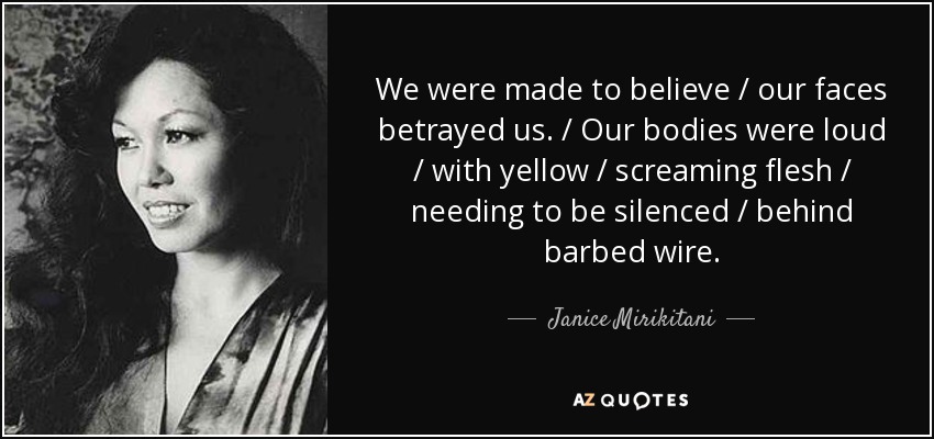 We were made to believe / our faces betrayed us. / Our bodies were loud / with yellow / screaming flesh / needing to be silenced / behind barbed wire. - Janice Mirikitani