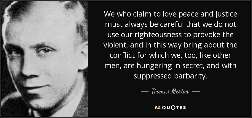 We who claim to love peace and justice must always be careful that we do not use our righteousness to provoke the violent, and in this way bring about the conflict for which we, too, like other men, are hungering in secret, and with suppressed barbarity. - Thomas Merton