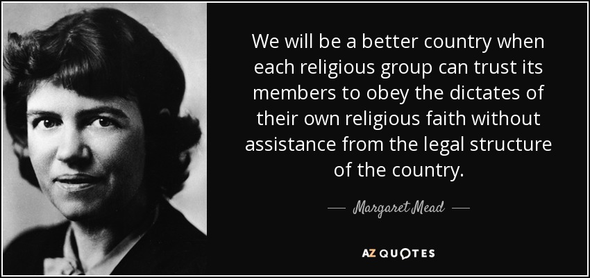 We will be a better country when each religious group can trust its members to obey the dictates of their own religious faith without assistance from the legal structure of the country. - Margaret Mead