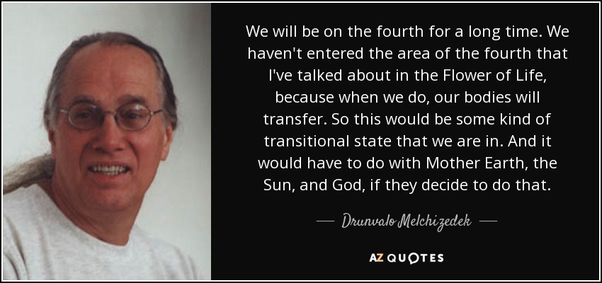 We will be on the fourth for a long time. We haven't entered the area of the fourth that I've talked about in the Flower of Life, because when we do, our bodies will transfer. So this would be some kind of transitional state that we are in. And it would have to do with Mother Earth, the Sun, and God, if they decide to do that. - Drunvalo Melchizedek