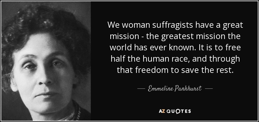 Nosotras, las sufragistas, tenemos una gran misión, la misión más grande que el mundo haya conocido jamás. Es liberar a la mitad de la raza humana y, a través de esa libertad, salvar al resto. - Emmeline Pankhurst