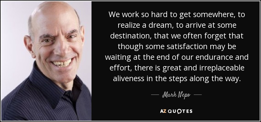 We work so hard to get somewhere, to realize a dream, to arrive at some destination, that we often forget that though some satisfaction may be waiting at the end of our endurance and effort, there is great and irreplaceable aliveness in the steps along the way. - Mark Nepo