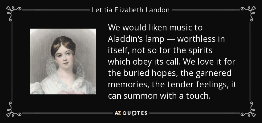 We would liken music to Aladdin's lamp — worthless in itself, not so for the spirits which obey its call. We love it for the buried hopes, the garnered memories, the tender feelings, it can summon with a touch. - Letitia Elizabeth Landon