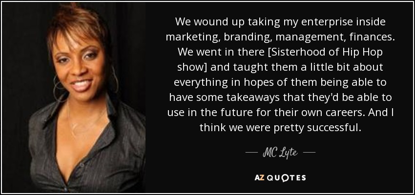 We wound up taking my enterprise inside marketing, branding, management, finances. We went in there [Sisterhood of Hip Hop show] and taught them a little bit about everything in hopes of them being able to have some takeaways that they'd be able to use in the future for their own careers. And I think we were pretty successful. - MC Lyte