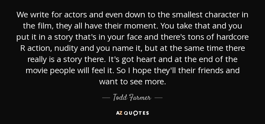 We write for actors and even down to the smallest character in the film, they all have their moment. You take that and you put it in a story that's in your face and there's tons of hardcore R action, nudity and you name it, but at the same time there really is a story there. It's got heart and at the end of the movie people will feel it. So I hope they'll their friends and want to see more. - Todd Farmer