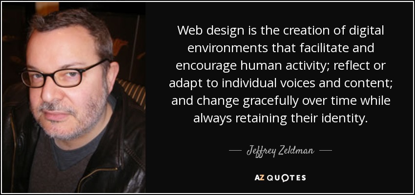 Web design is the creation of digital environments that facilitate and encourage human activity; reflect or adapt to individual voices and content; and change gracefully over time while always retaining their identity. - Jeffrey Zeldman