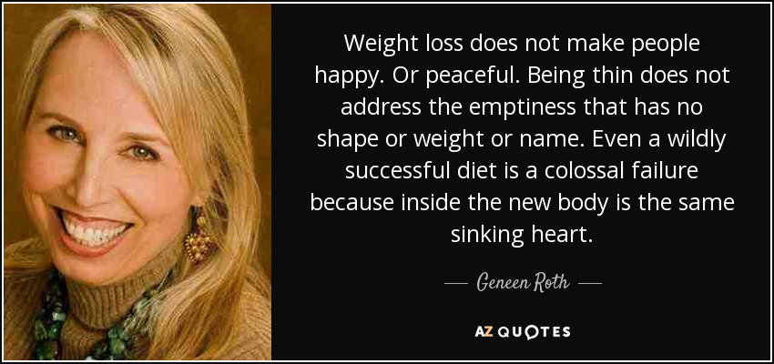 Weight loss does not make people happy. Or peaceful. Being thin does not address the emptiness that has no shape or weight or name. Even a wildly successful diet is a colossal failure because inside the new body is the same sinking heart. - Geneen Roth