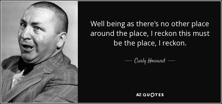 Well being as there's no other place around the place, I reckon this must be the place, I reckon. - Curly Howard