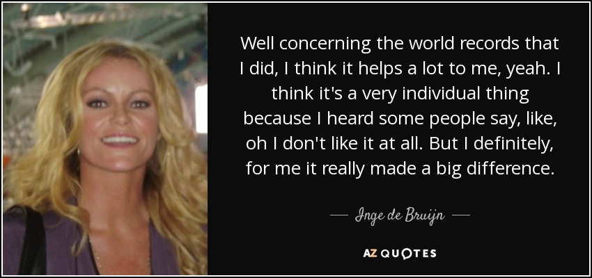 Well concerning the world records that I did, I think it helps a lot to me, yeah. I think it's a very individual thing because I heard some people say, like, oh I don't like it at all. But I definitely, for me it really made a big difference. - Inge de Bruijn