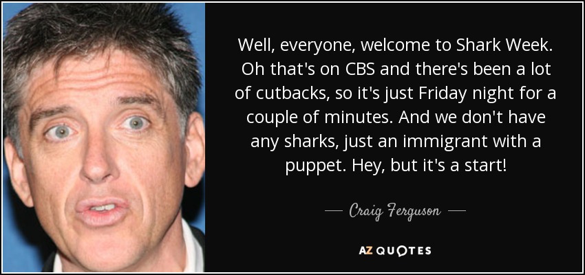 Well, everyone, welcome to Shark Week. Oh that's on CBS and there's been a lot of cutbacks, so it's just Friday night for a couple of minutes. And we don't have any sharks, just an immigrant with a puppet. Hey, but it's a start! - Craig Ferguson