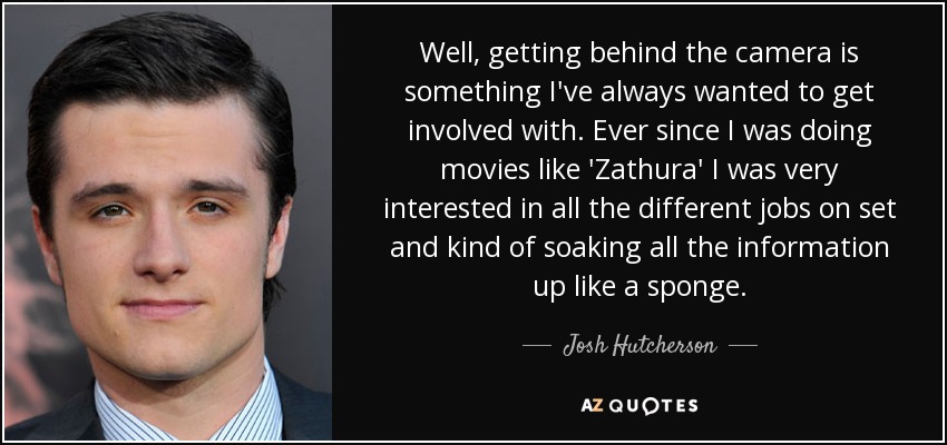 Well, getting behind the camera is something I've always wanted to get involved with. Ever since I was doing movies like 'Zathura' I was very interested in all the different jobs on set and kind of soaking all the information up like a sponge. - Josh Hutcherson