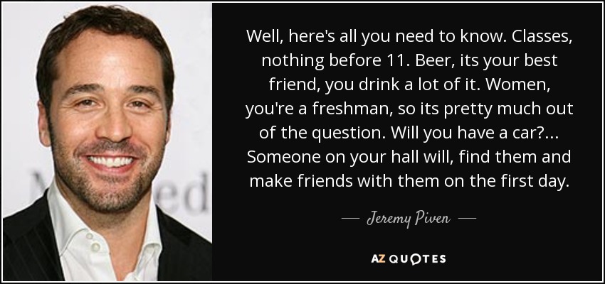 Well, here's all you need to know. Classes, nothing before 11. Beer, its your best friend, you drink a lot of it. Women, you're a freshman, so its pretty much out of the question. Will you have a car? ... Someone on your hall will, find them and make friends with them on the first day. - Jeremy Piven