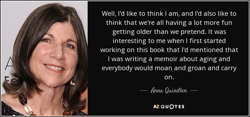 Well, I'd like to think I am, and I'd also like to think that we're all having a lot more fun getting older than we pretend. It was interesting to me when I first started working on this book that I'd mentioned that I was writing a memoir about aging and everybody would moan and groan and carry on. - Anna Quindlen