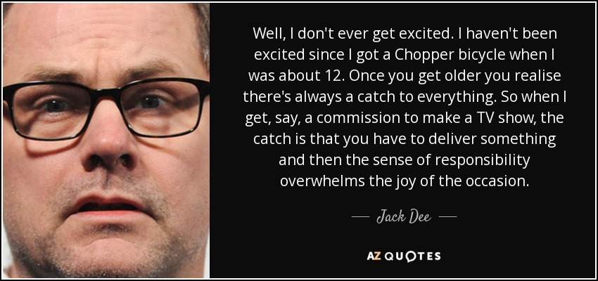 Well, I don't ever get excited. I haven't been excited since I got a Chopper bicycle when I was about 12. Once you get older you realise there's always a catch to everything. So when I get, say, a commission to make a TV show, the catch is that you have to deliver something and then the sense of responsibility overwhelms the joy of the occasion. - Jack Dee