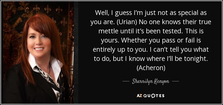 Well, I guess I’m just not as special as you are. (Urian) No one knows their true mettle until it’s been tested. This is yours. Whether you pass or fail is entirely up to you. I can’t tell you what to do, but I know where I’ll be tonight. (Acheron) - Sherrilyn Kenyon