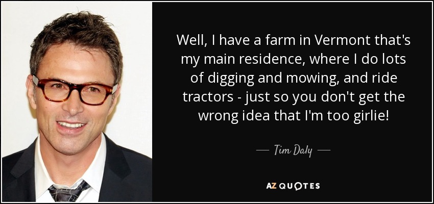 Well, I have a farm in Vermont that's my main residence, where I do lots of digging and mowing, and ride tractors - just so you don't get the wrong idea that I'm too girlie! - Tim Daly