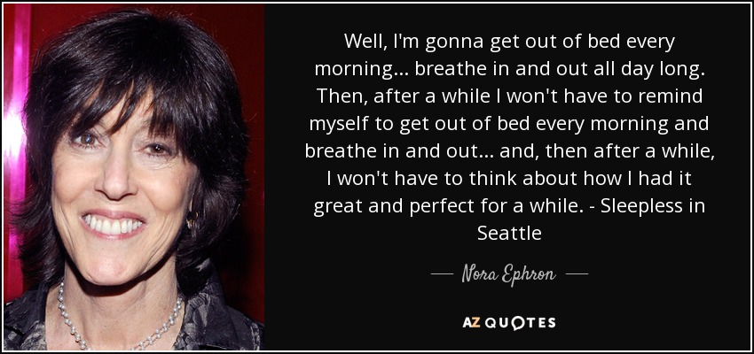 Well, I'm gonna get out of bed every morning... breathe in and out all day long. Then, after a while I won't have to remind myself to get out of bed every morning and breathe in and out... and, then after a while, I won't have to think about how I had it great and perfect for a while. - Sleepless in Seattle - Nora Ephron