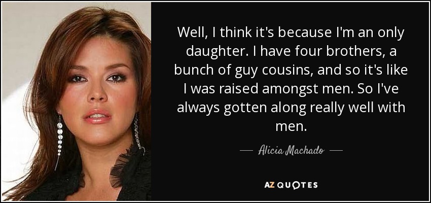 Bueno, creo que es porque soy hija única. Tengo cuatro hermanos, un montón de primos varones, y es como si me hubiera criado entre hombres. Así que siempre me he llevado muy bien con los hombres. - Alicia Machado