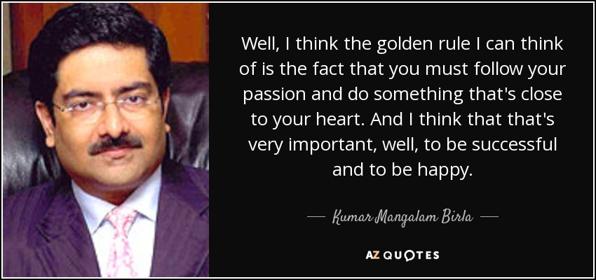 Well, I think the golden rule I can think of is the fact that you must follow your passion and do something that's close to your heart. And I think that that's very important, well, to be successful and to be happy. - Kumar Mangalam Birla