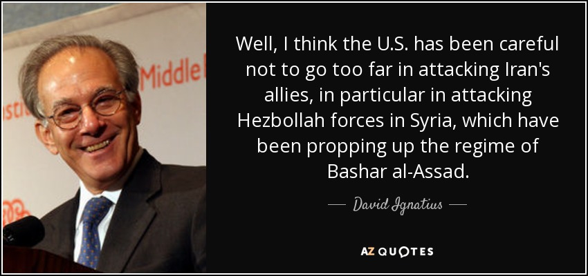 Well, I think the U.S. has been careful not to go too far in attacking Iran's allies, in particular in attacking Hezbollah forces in Syria, which have been propping up the regime of Bashar al-Assad. - David Ignatius