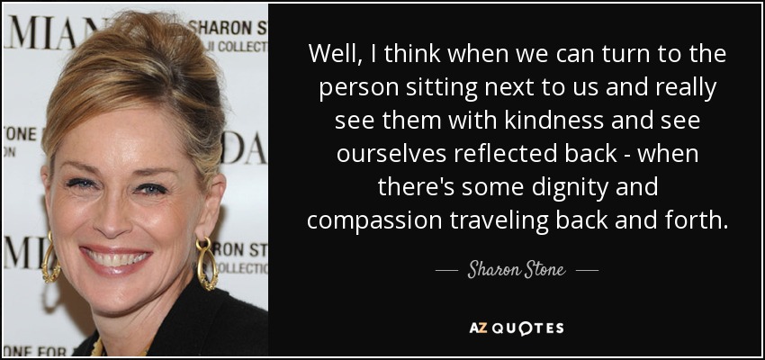 Well, I think when we can turn to the person sitting next to us and really see them with kindness and see ourselves reflected back - when there's some dignity and compassion traveling back and forth. - Sharon Stone