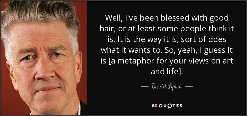 Well, I've been blessed with good hair, or at least some people think it is. It is the way it is, sort of does what it wants to. So, yeah, I guess it is [a metaphor for your views on art and life]. - David Lynch