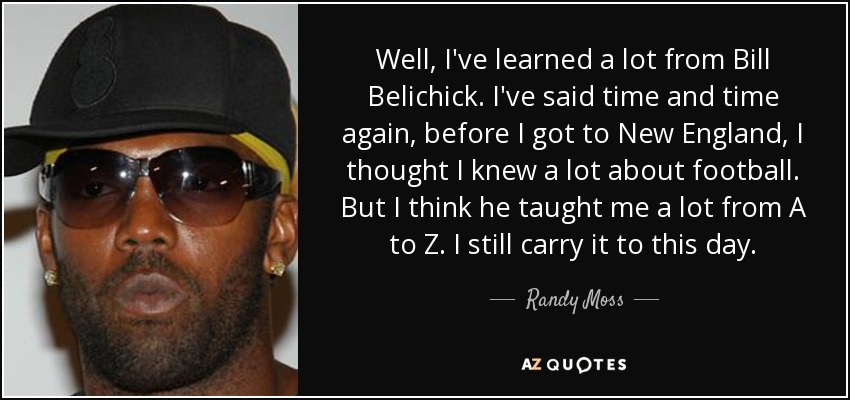 Well, I've learned a lot from Bill Belichick. I've said time and time again, before I got to New England, I thought I knew a lot about football. But I think he taught me a lot from A to Z. I still carry it to this day. - Randy Moss