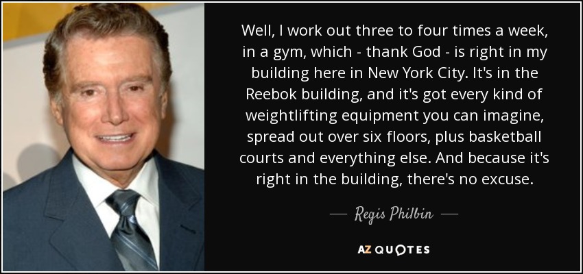 Well, I work out three to four times a week, in a gym, which - thank God - is right in my building here in New York City. It's in the Reebok building, and it's got every kind of weightlifting equipment you can imagine, spread out over six floors, plus basketball courts and everything else. And because it's right in the building, there's no excuse. - Regis Philbin