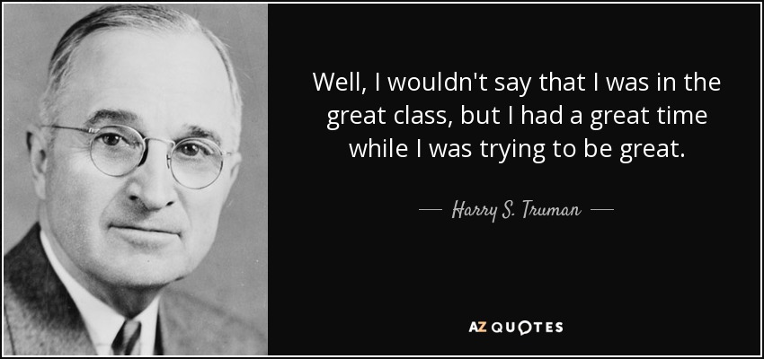 Well, I wouldn't say that I was in the great class, but I had a great time while I was trying to be great. - Harry S. Truman