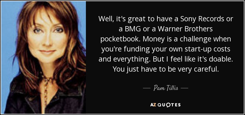 Well, it's great to have a Sony Records or a BMG or a Warner Brothers pocketbook. Money is a challenge when you're funding your own start-up costs and everything. But I feel like it's doable. You just have to be very careful. - Pam Tillis