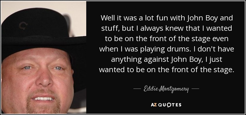 Well it was a lot fun with John Boy and stuff, but I always knew that I wanted to be on the front of the stage even when I was playing drums. I don't have anything against John Boy, I just wanted to be on the front of the stage. - Eddie Montgomery