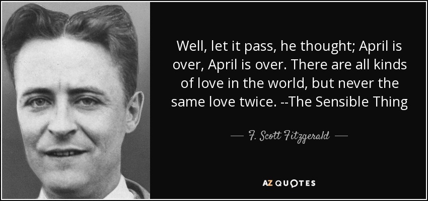 Well, let it pass, he thought; April is over, April is over. There are all kinds of love in the world, but never the same love twice. --The Sensible Thing - F. Scott Fitzgerald