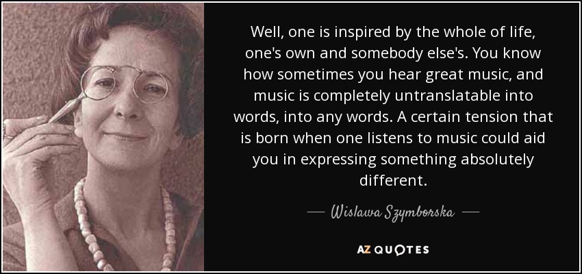 Well, one is inspired by the whole of life, one's own and somebody else's. You know how sometimes you hear great music, and music is completely untranslatable into words, into any words. A certain tension that is born when one listens to music could aid you in expressing something absolutely different. - Wislawa Szymborska