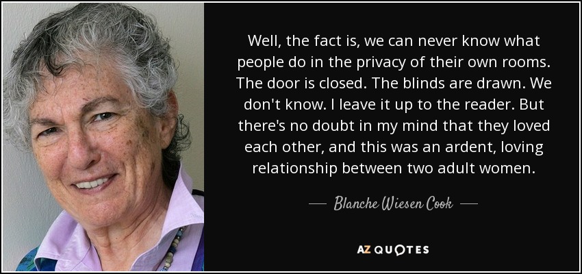 Well, the fact is, we can never know what people do in the privacy of their own rooms. The door is closed. The blinds are drawn. We don't know. I leave it up to the reader. But there's no doubt in my mind that they loved each other, and this was an ardent, loving relationship between two adult women. - Blanche Wiesen Cook