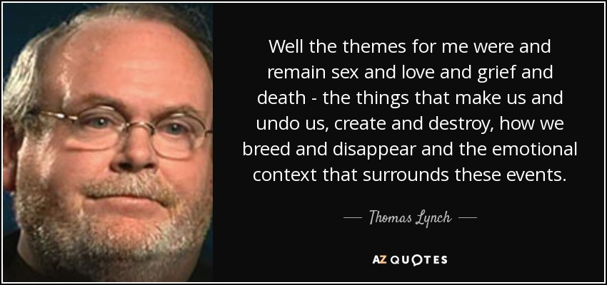 Well the themes for me were and remain sex and love and grief and death - the things that make us and undo us, create and destroy, how we breed and disappear and the emotional context that surrounds these events. - Thomas Lynch