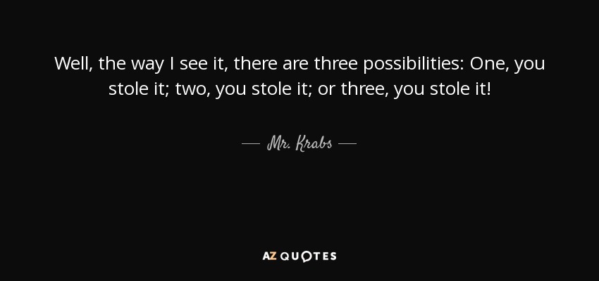 Well, the way I see it, there are three possibilities: One, you stole it; two, you stole it; or three, you stole it! - Mr. Krabs