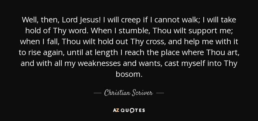 Well, then, Lord Jesus! I will creep if I cannot walk; I will take hold of Thy word. When I stumble, Thou wilt support me; when I fall, Thou wilt hold out Thy cross, and help me with it to rise again, until at length I reach the place where Thou art, and with all my weaknesses and wants, cast myself into Thy bosom. - Christian Scriver