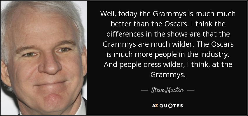 Bueno, hoy en día los Grammy son mucho mejores que los Oscar. Creo que las diferencias en los espectáculos son que los Grammy son mucho más salvajes. En los Oscar hay mucha más gente de la industria. Y la gente se viste más salvaje, creo, en los Grammy. - Steve Martin