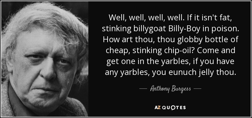 Well, well, well, well. If it isn't fat, stinking billygoat Billy-Boy in poison. How art thou, thou globby bottle of cheap, stinking chip-oil? Come and get one in the yarbles, if you have any yarbles, you eunuch jelly thou. - Anthony Burgess