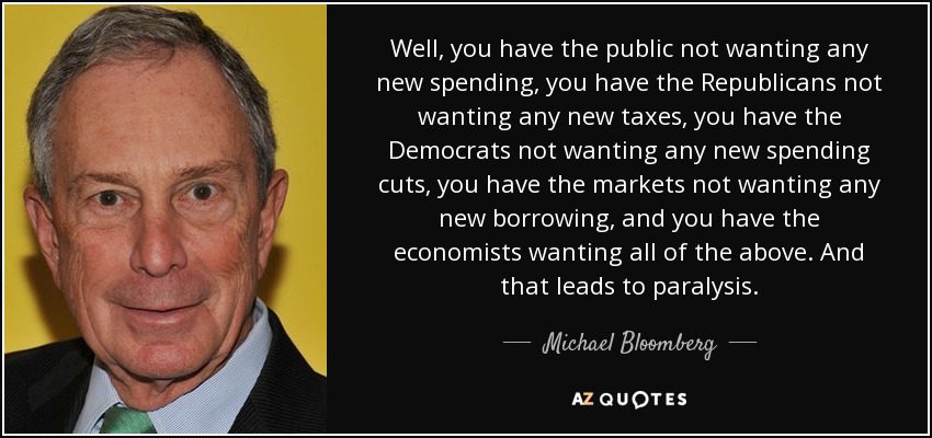 Pues bien, los ciudadanos no quieren nuevos gastos, los republicanos no quieren nuevos impuestos, los demócratas no quieren nuevos recortes de gastos, los mercados no quieren nuevos préstamos y los economistas quieren todo lo anterior. Y eso lleva a la parálisis. - Michael Bloomberg