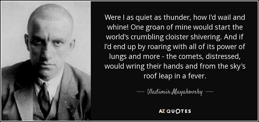 Were I as quiet as thunder, how I'd wail and whine! One groan of mine would start the world's crumbling cloister shivering. And if I'd end up by roaring with all of its power of lungs and more - the comets, distressed, would wring their hands and from the sky's roof leap in a fever. - Vladimir Mayakovsky