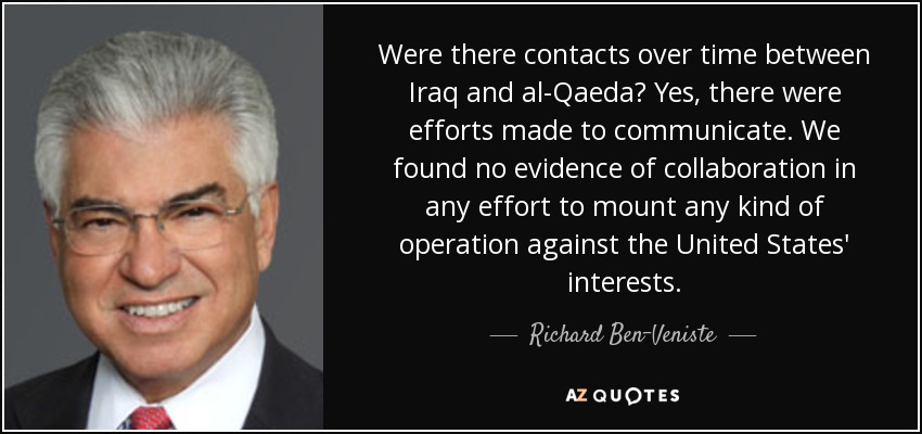 Were there contacts over time between Iraq and al-Qaeda? Yes, there were efforts made to communicate. We found no evidence of collaboration in any effort to mount any kind of operation against the United States' interests. - Richard Ben-Veniste