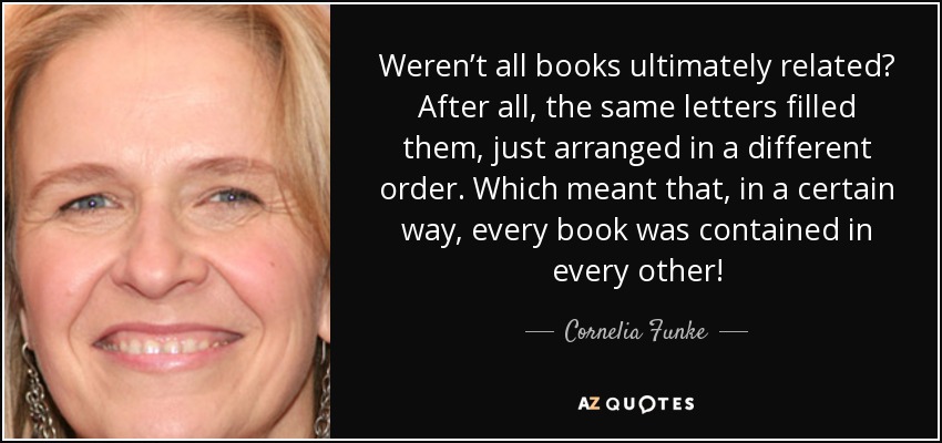 ¿No estaban todos los libros relacionados en última instancia? Al fin y al cabo, los llenaban las mismas letras, sólo que dispuestas en distinto orden. Lo que significaba que, en cierto modo, todos los libros estaban contenidos en todos los demás. - Cornelia Funke